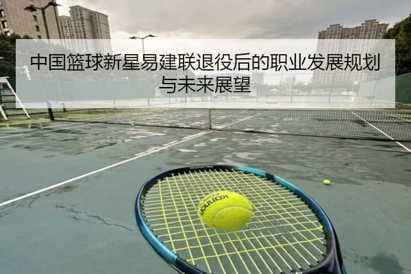 中国篮球新星易建联退役后的职业发展规划与未来展望
